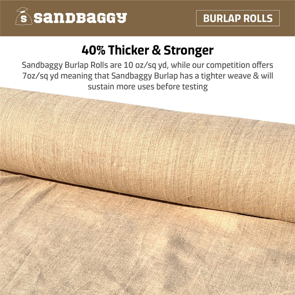 40% thicker and stronger: Sandbaggy burlap rolls are 10 oz/sq yd, while our competition offers 7 oz/sq yd, meaning that Sandbaggy burlap has a tighter weave and will sustain more uses before tearing